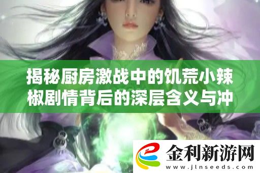 揭秘廚房激戰中的饑荒小辣椒劇情背后的深層含義與沖突解析