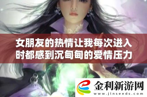 女朋友的熱情讓我每次進入時都感到沉甸甸的愛情壓力