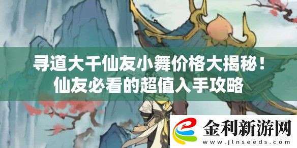 尋道大千仙友小舞價格大揭秘！仙友必看的超值入手攻略